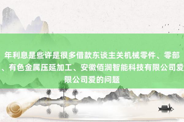 年利息是些许是很多借款东谈主关机械零件、零部件销售、有色金属压延加工、安徽佰润智能科技有限公司爱的问题