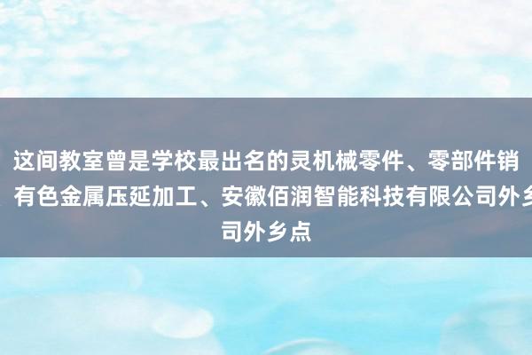 这间教室曾是学校最出名的灵机械零件、零部件销售、有色金属压延加工、安徽佰润智能科技有限公司外乡点